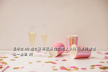 芝華士 XO 威士忌 軒尼詩 白蘭地 人頭馬 馬爹利 是怎么一會事  問