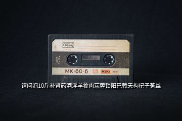 請(qǐng)問泡10斤補(bǔ)腎藥酒淫羊藿肉蓯蓉鎖陽巴戟天枸杞子菟絲