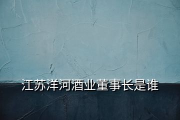 江蘇洋河酒業(yè)董事長(zhǎng)是誰