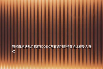 想買白酒送禮價(jià)格在500600左右請問那種白酒比較受人喜歡
