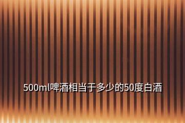 500ml啤酒相當于多少的50度白酒