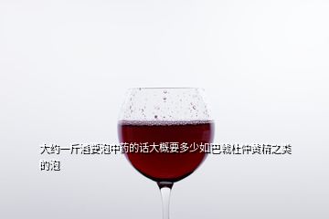大約一斤酒要泡中藥的話大概要多少如巴戟杜仲黃精之類的泡