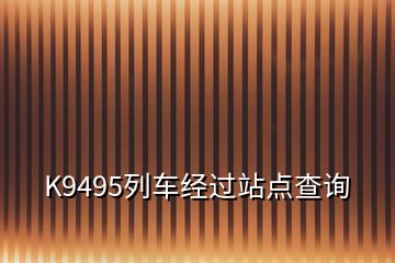 K9495列車經(jīng)過(guò)站點(diǎn)查詢