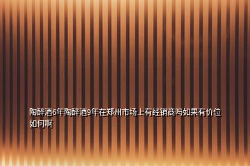陶醉酒6年陶醉酒9年在鄭州市場上有經(jīng)銷商嗎如果有價位如何啊