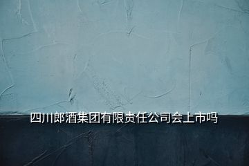 四川郎酒集團有限責(zé)任公司會上市嗎