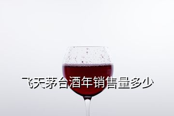 飛天茅臺(tái)酒年銷(xiāo)售量多少