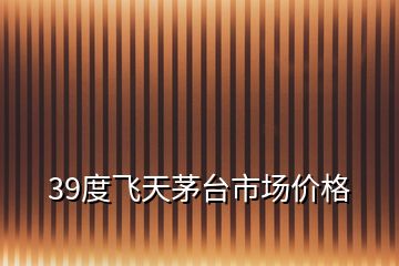 39度飛天茅臺市場價格