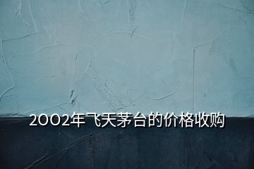 2OO2年飛天茅臺(tái)的價(jià)格收購(gòu)