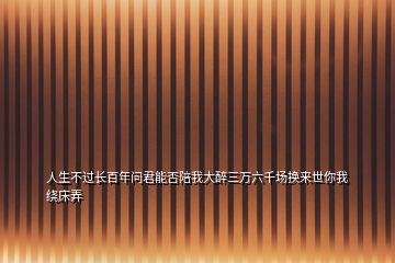 人生不過長百年問君能否陪我大醉三萬六千場換來世你我繞床弄