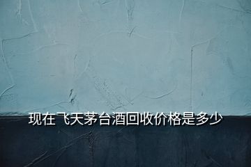 現(xiàn)在飛天茅臺酒回收價格是多少