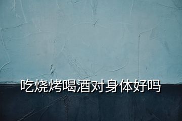 吃燒烤喝酒對身體好嗎