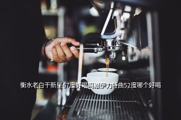 衡水老白干新星67度好喝嗎跟伊力特曲52度哪個(gè)好喝