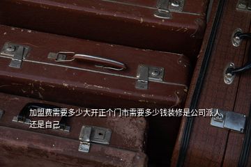加盟費(fèi)需要多少大開(kāi)正個(gè)門市需要多少錢裝修是公司派人還是自己