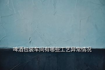 啤酒包裝車(chē)間有哪些工藝異常情況