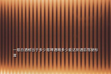 一瓶白酒相當于多少瓶啤酒喝多少能達到酒后駕駛標準