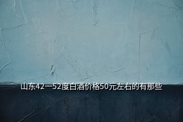 山東42一52度白酒價(jià)格50元左右的有那些