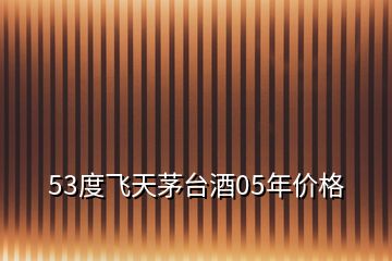 53度飛天茅臺(tái)酒05年價(jià)格