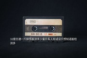 32度白酒一斤醉駕能測(cè)多少毫升有人知道沒只想知道能檢測(cè)多
