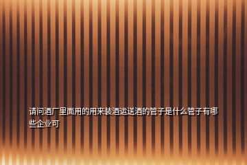 請問酒廠里面用的用來裝酒運(yùn)送酒的管子是什么管子有哪些企業(yè)可
