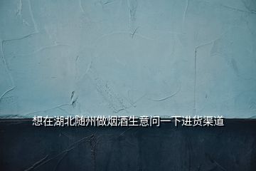 想在湖北隨州做煙酒生意問一下進貨渠道