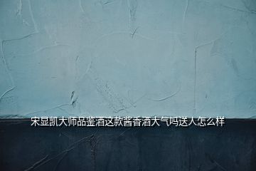 宋顯凱大師品鑒酒這款醬香酒大氣嗎送人怎么樣