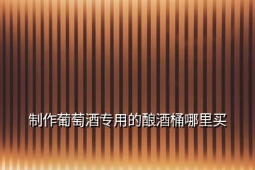 制作葡萄酒專用的釀酒桶哪里買