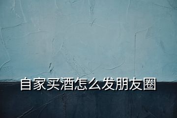 自家買酒怎么發(fā)朋友圈