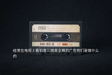 經(jīng)常在電視上看到唐三鏡真全糧的廣告他們是做什么的