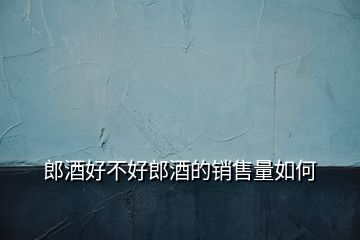 郎酒好不好郎酒的銷售量如何