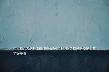 金六福六福人家52度500ml多少錢(qián)我感覺(jué)自己是不是買(mǎi)貴了好多看