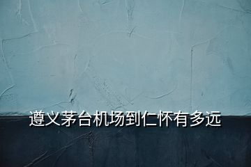 遵義茅臺機場到仁懷有多遠