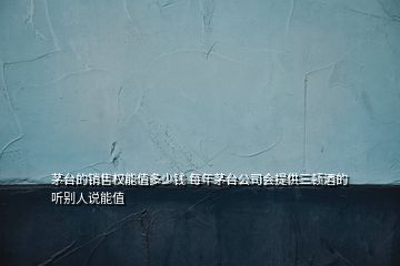 茅臺(tái)的銷售權(quán)能值多少錢 每年茅臺(tái)公司會(huì)提供三頓酒的 聽別人說能值