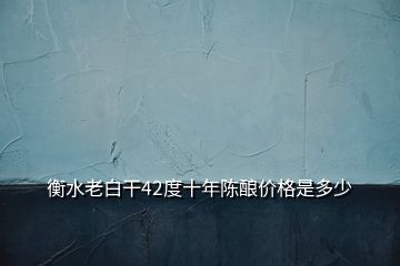 衡水老白干42度十年陳釀價(jià)格是多少