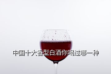 中國十大香型白酒你喝過哪一種