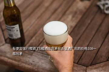有便宜強(qiáng)行推銷了5箱酒給我茅臺五星酒廠出的價(jià)格108一瓶叫茅