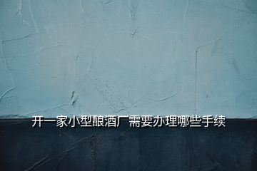 開(kāi)一家小型釀酒廠(chǎng)需要辦理哪些手續(xù)