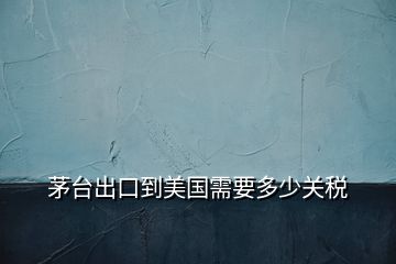 茅臺出口到美國需要多少關(guān)稅