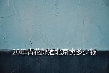 20年青花郎酒北京賣多少錢