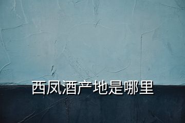 西鳳酒產(chǎn)地是哪里