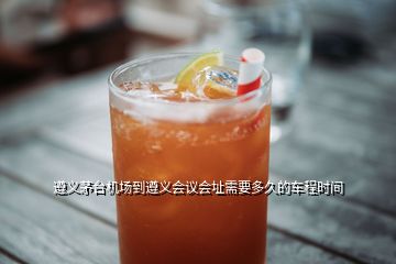 遵義茅臺機場到遵義會議會址需要多久的車程時間