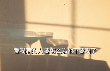 愛喝酒的人 要怎么治他不要喝了