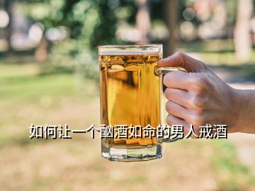 如何讓一個(gè)酗酒如命的男人戒酒