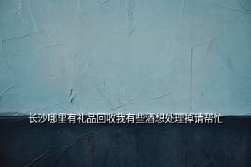 長沙哪里有禮品回收我有些酒想處理掉請幫忙
