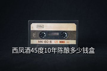 西鳳酒45度10年陳釀多少錢(qián)盒