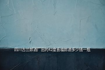 四川古蘭郎酒廠出的42度喜福郎酒多少錢一瓶