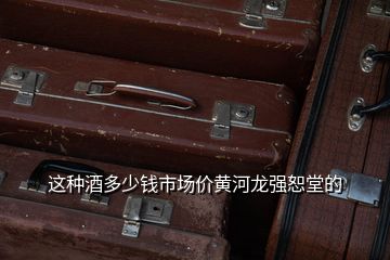 這種酒多少錢市場價黃河龍強(qiáng)恕堂的