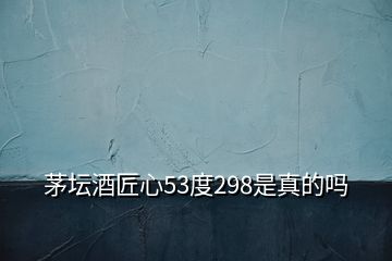 茅壇酒匠心53度298是真的嗎