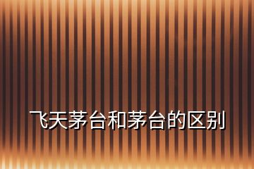 飛天茅臺(tái)和茅臺(tái)的區(qū)別
