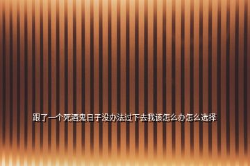 跟了一個(gè)死酒鬼日子沒(méi)辦法過(guò)下去我該怎么辦怎么選擇