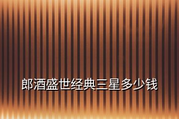 郎酒盛世經典三星多少錢